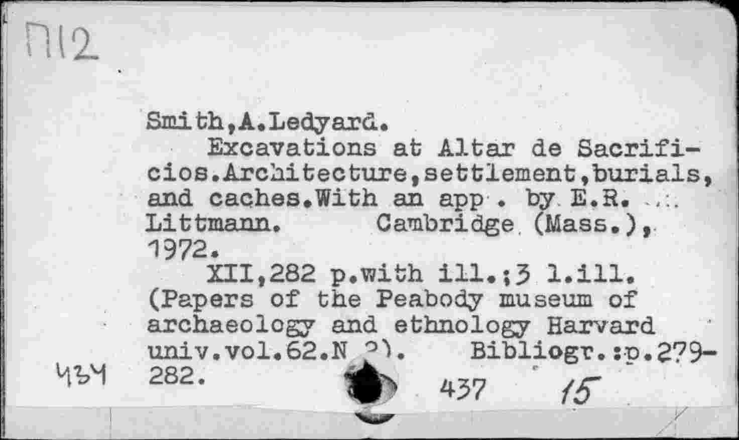 ﻿Smith,A.Ledyard.
Excavations at Altar de Sacrifi-cios.Architecture,settlement»burials, and caches.With an app . by E.R. Littmann. Cambridge (Mass.), 1972.
XII,282 p.with ill.;3 l.ill. (Papers of the Peabody museum of archaeology and ethnology Harvard univ.vol.62.N	Bibliogr.:p.279~
282 * Ф4 *37 /У